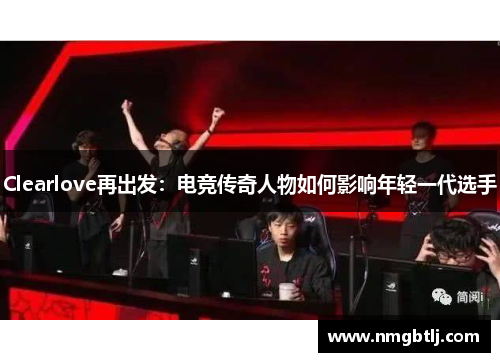 Clearlove再出发：电竞传奇人物如何影响年轻一代选手